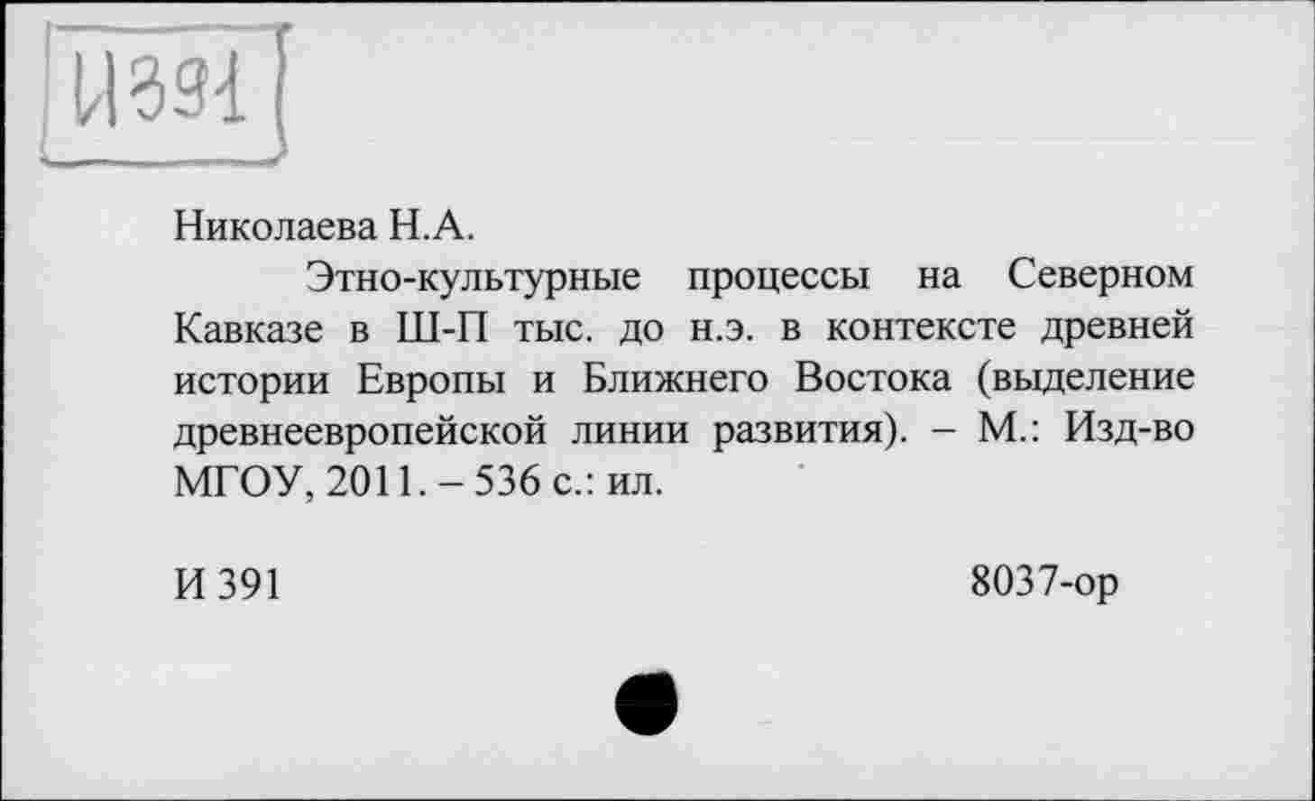 ﻿[U39-1]
Николаева Н.А.
Этно-культурные процессы на Северном Кавказе в Ш-П тыс. до н.э. в контексте древней истории Европы и Ближнего Востока (выделение древнеевропейской линии развития). — М.: Изд-во МГОУ, 2011.-536 с.: ил.
И 391
8037-ор